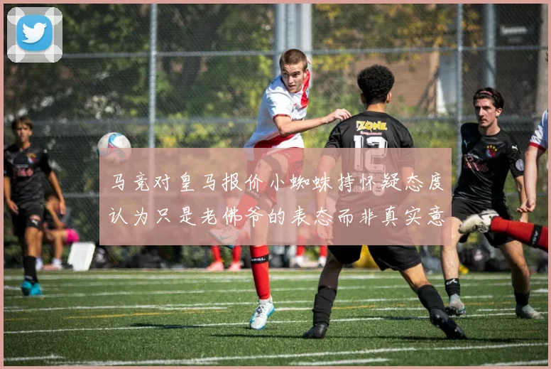 马竞对皇马报价小蜘蛛持怀疑态度认为只是老佛爷的表态而非真实意图