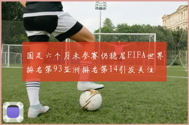 国足六个月未参赛仍稳居FIFA世界排名第93亚洲排名第14引发关注