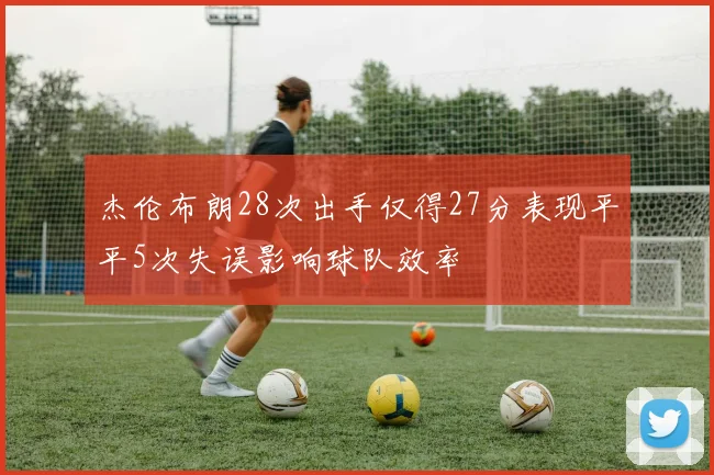 杰伦布朗28次出手仅得27分表现平平5次失误影响球队效率