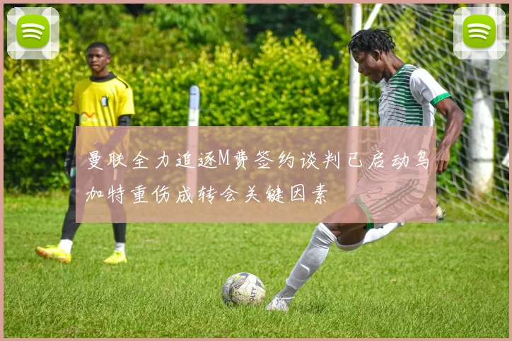 曼联全力追逐M费签约谈判已启动乌加特重伤成转会关键因素