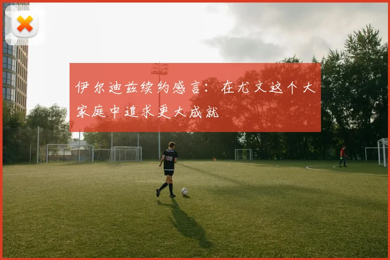 伊尔迪兹续约感言：在尤文这个大家庭中追求更大成就
