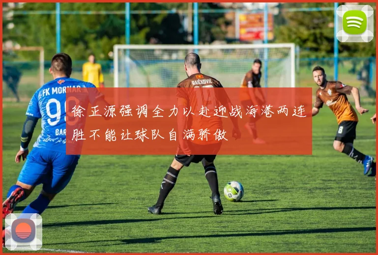 徐正源强调全力以赴迎战海港两连胜不能让球队自满骄傲