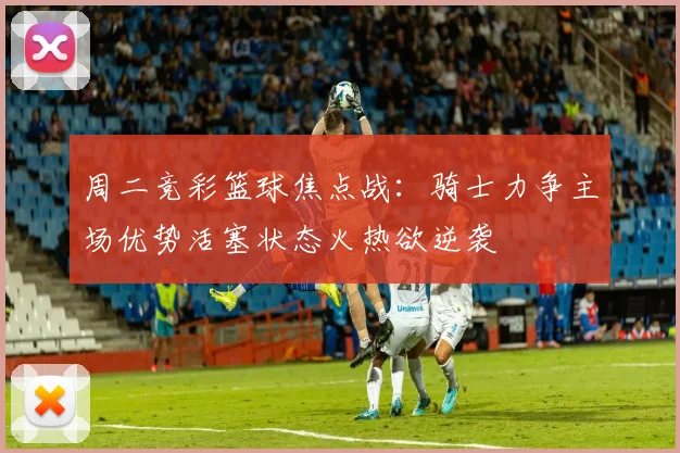 周二竞彩篮球焦点战：骑士力争主场优势活塞状态火热欲逆袭