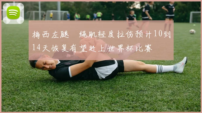 梅西左腿腘绳肌轻度拉伤预计10到14天恢复有望赶上世界杯比赛