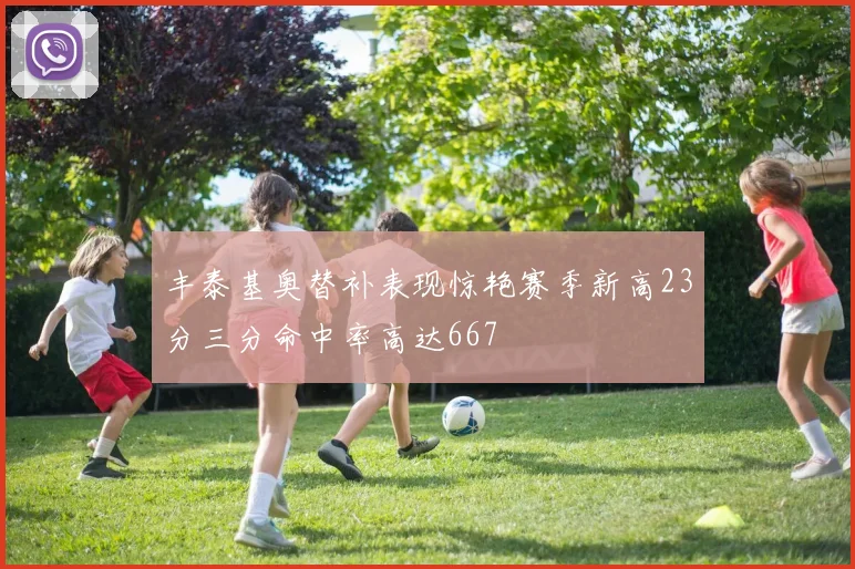 丰泰基奥替补表现惊艳赛季新高23分三分命中率高达667