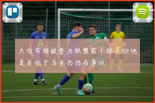 杰伦布朗被誉为联盟前十球员但他是否优于马克西仍存争议