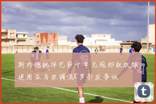 斯内德批评巴萨十年无冠却狂欢球迷用亚马尔调侃C罗引发争议