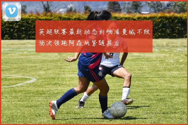 英超联赛最新动态利物浦曼城不败场次领跑阿森纳紧随其后